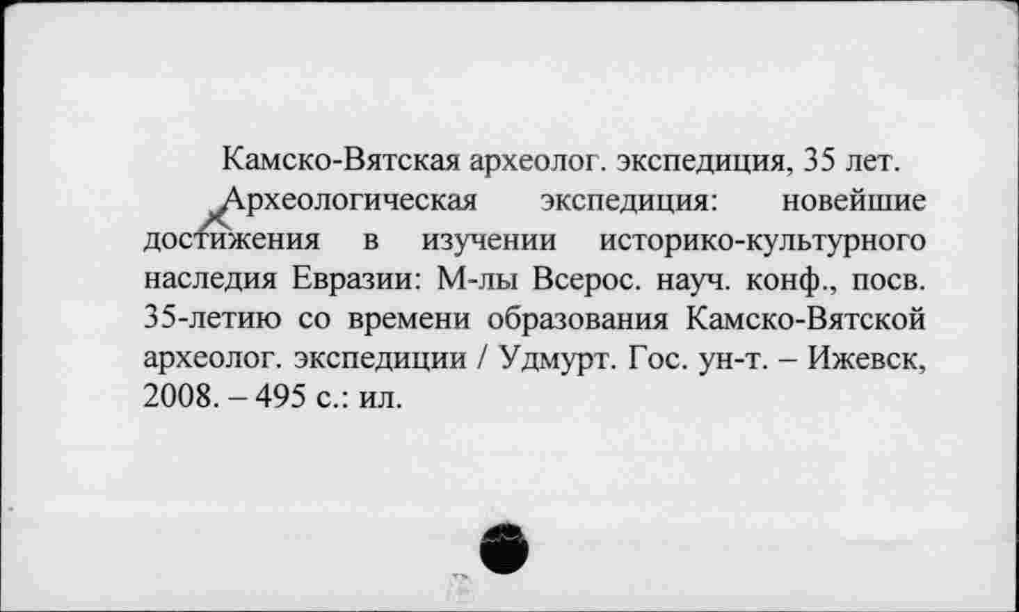 ﻿Камско-Вятская археолог, экспедиция, 35 лет.
Археологическая экспедиция: новейшие достажения в изучении историко-культурного наследия Евразии: М-лы Всерос. науч, конф., поев. 35-летию со времени образования Камско-Вятской археолог, экспедиции / Удмурт. Гос. ун-т. - Ижевск, 2008.-495 с.: ил.